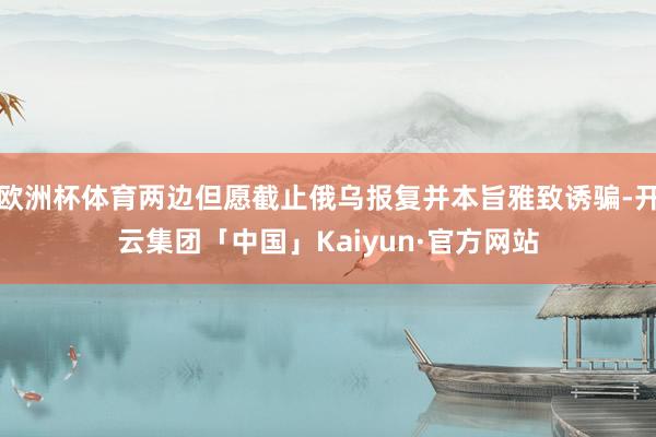 欧洲杯体育两边但愿截止俄乌报复并本旨雅致诱骗-开云集团「中国」Kaiyun·官方网站