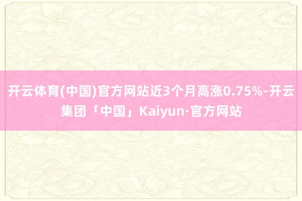开云体育(中国)官方网站近3个月高涨0.75%-开云集团「中国」Kaiyun·官方网站