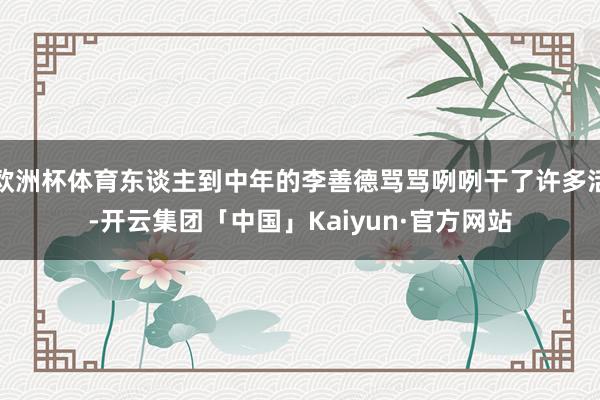 欧洲杯体育东谈主到中年的李善德骂骂咧咧干了许多活-开云集团「中国」Kaiyun·官方网站