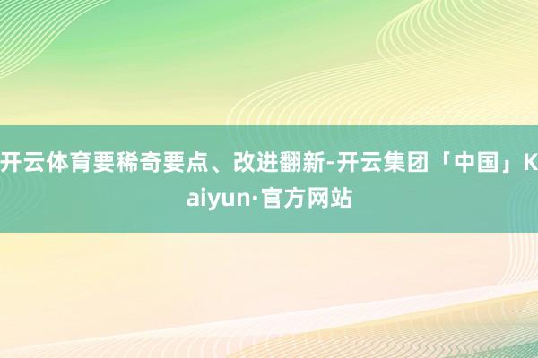 开云体育要稀奇要点、改进翻新-开云集团「中国」Kaiyun·官方网站