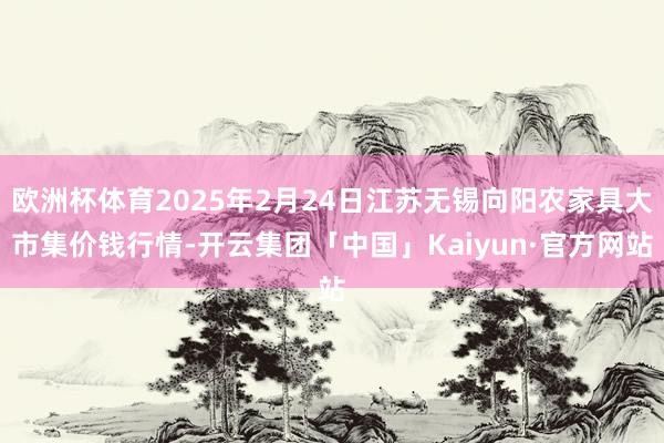 欧洲杯体育2025年2月24日江苏无锡向阳农家具大市集价钱行情-开云集团「中国」Kaiyun·官方网站