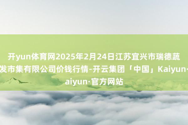 开yun体育网2025年2月24日江苏宜兴市瑞德蔬菜果品批发市集有限公司价钱行情-开云集团「中国」Kaiyun·官方网站