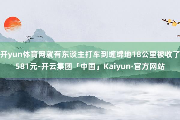 开yun体育网就有东谈主打车到缠绵地18公里被收了581元-开云集团「中国」Kaiyun·官方网站