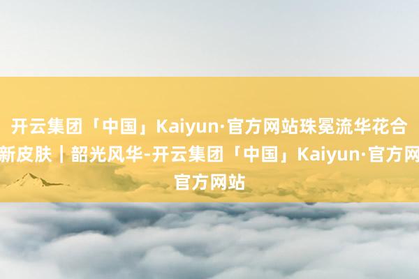 开云集团「中国」Kaiyun·官方网站珠冕流华花合战新皮肤｜韶光风华-开云集团「中国」Kaiyun·官方网站