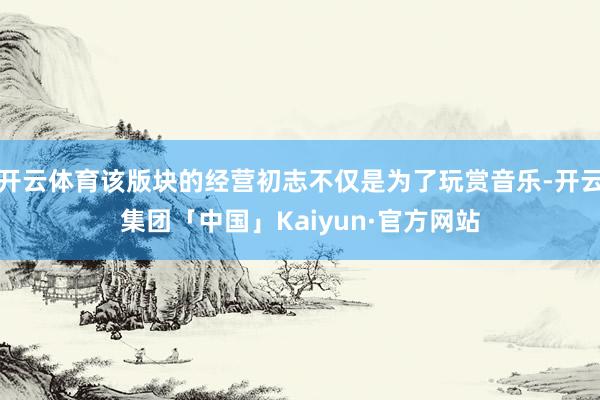 开云体育该版块的经营初志不仅是为了玩赏音乐-开云集团「中国」Kaiyun·官方网站