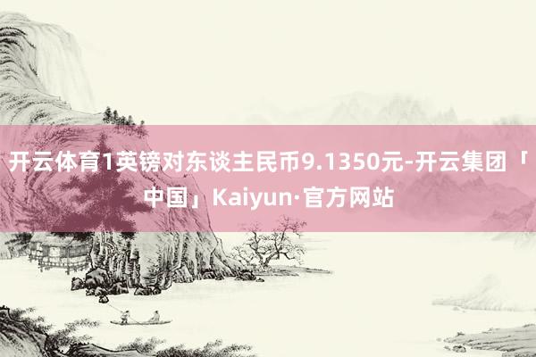 开云体育1英镑对东谈主民币9.1350元-开云集团「中国」Kaiyun·官方网站
