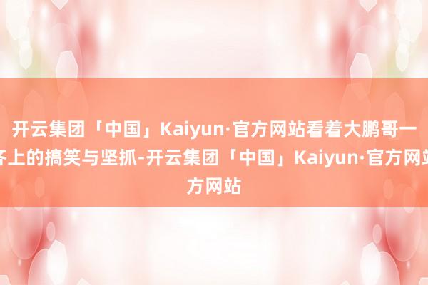 开云集团「中国」Kaiyun·官方网站看着大鹏哥一齐上的搞笑与坚抓-开云集团「中国」Kaiyun·官方网站