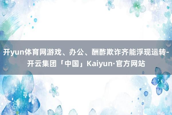 开yun体育网游戏、办公、酬酢欺诈齐能浮现运转-开云集团「中国」Kaiyun·官方网站