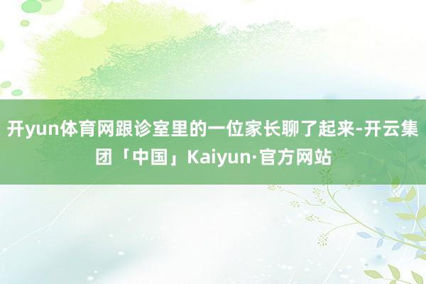 开yun体育网跟诊室里的一位家长聊了起来-开云集团「中国」Kaiyun·官方网站