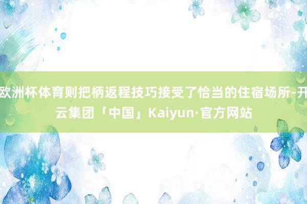 欧洲杯体育则把柄返程技巧接受了恰当的住宿场所-开云集团「中国」Kaiyun·官方网站