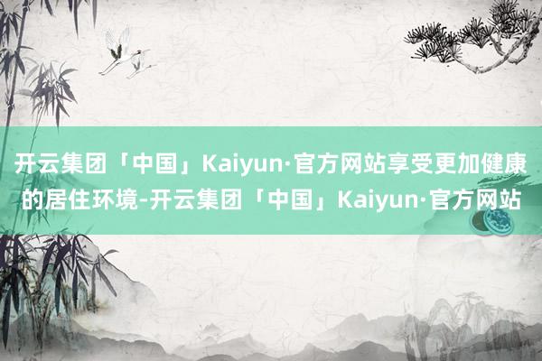 开云集团「中国」Kaiyun·官方网站享受更加健康的居住环境-开云集团「中国」Kaiyun·官方网站
