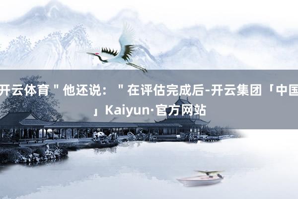 开云体育＂他还说：＂在评估完成后-开云集团「中国」Kaiyun·官方网站