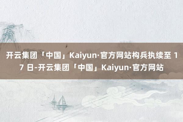 开云集团「中国」Kaiyun·官方网站构兵执续至 17 日-开云集团「中国」Kaiyun·官方网站