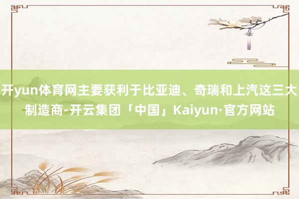 开yun体育网主要获利于比亚迪、奇瑞和上汽这三大制造商-开云集团「中国」Kaiyun·官方网站