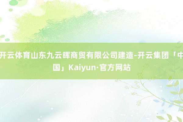 开云体育山东九云晖商贸有限公司建造-开云集团「中国」Kaiyun·官方网站