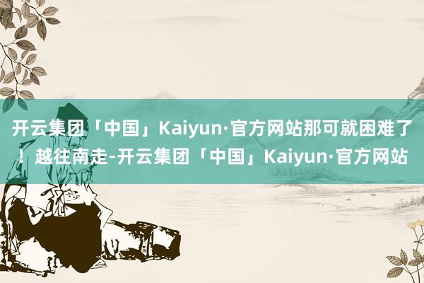 开云集团「中国」Kaiyun·官方网站那可就困难了！越往南走-开云集团「中国」Kaiyun·官方网站