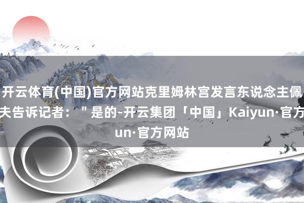 开云体育(中国)官方网站克里姆林宫发言东说念主佩斯科夫告诉记者：＂是的-开云集团「中国」Kaiyun·官方网站