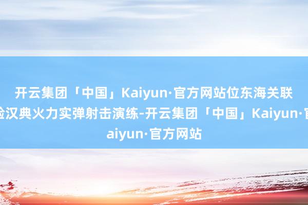 开云集团「中国」Kaiyun·官方网站位东海关联海域实验汉典火力实弹射击演练-开云集团「中国」Kaiyun·官方网站