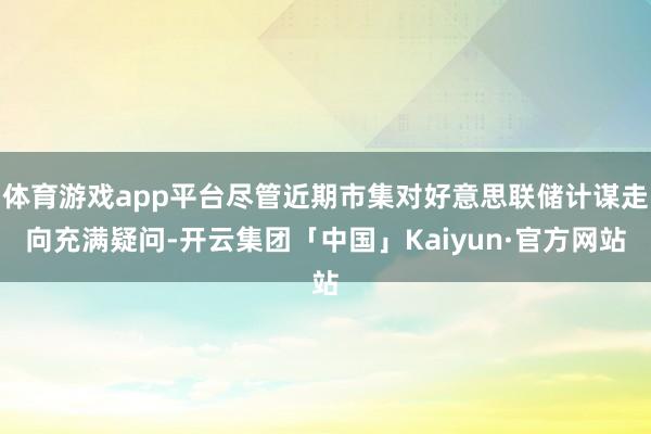 体育游戏app平台尽管近期市集对好意思联储计谋走向充满疑问-开云集团「中国」Kaiyun·官方网站