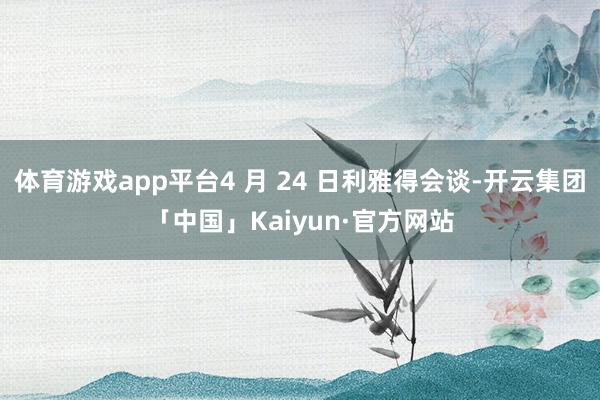 体育游戏app平台4 月 24 日利雅得会谈-开云集团「中国」Kaiyun·官方网站