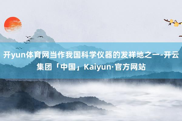开yun体育网当作我国科学仪器的发祥地之一-开云集团「中国」Kaiyun·官方网站