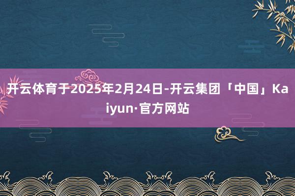 开云体育于2025年2月24日-开云集团「中国」Kaiyun·官方网站
