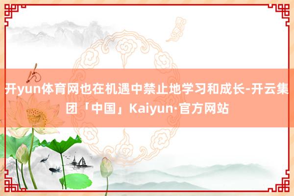 开yun体育网也在机遇中禁止地学习和成长-开云集团「中国」Kaiyun·官方网站