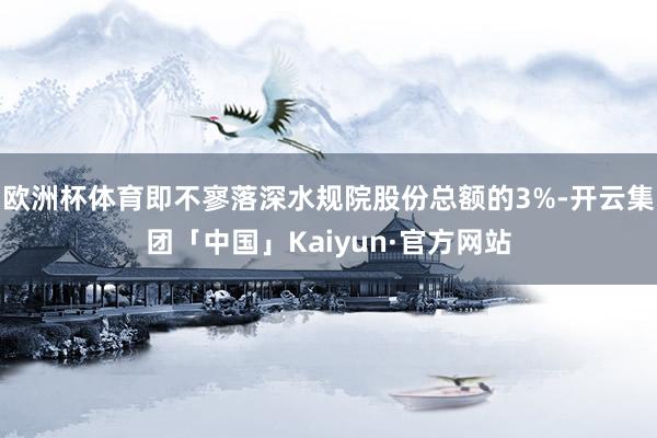 欧洲杯体育即不寥落深水规院股份总额的3%-开云集团「中国」Kaiyun·官方网站
