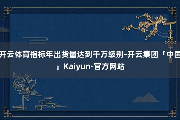 开云体育指标年出货量达到千万级别-开云集团「中国」Kaiyun·官方网站