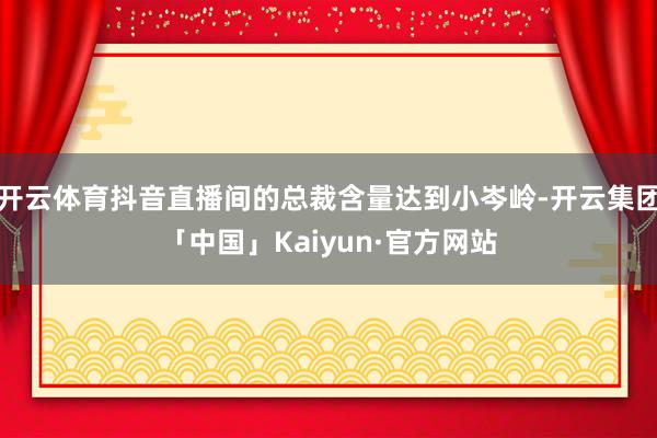 开云体育抖音直播间的总裁含量达到小岑岭-开云集团「中国」Kaiyun·官方网站