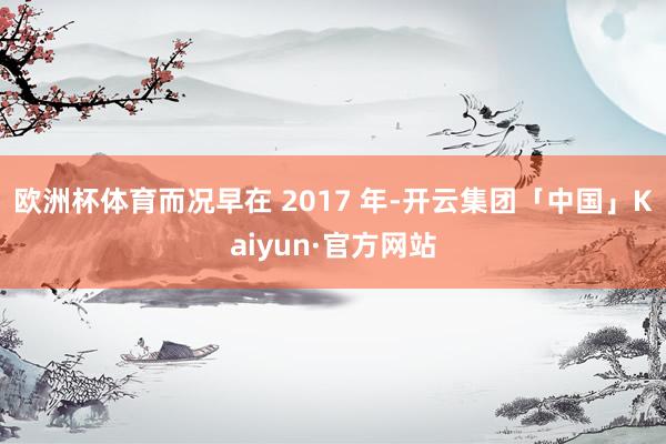 欧洲杯体育而况早在 2017 年-开云集团「中国」Kaiyun·官方网站