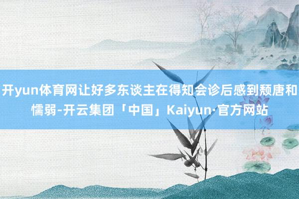 开yun体育网让好多东谈主在得知会诊后感到颓唐和懦弱-开云集团「中国」Kaiyun·官方网站