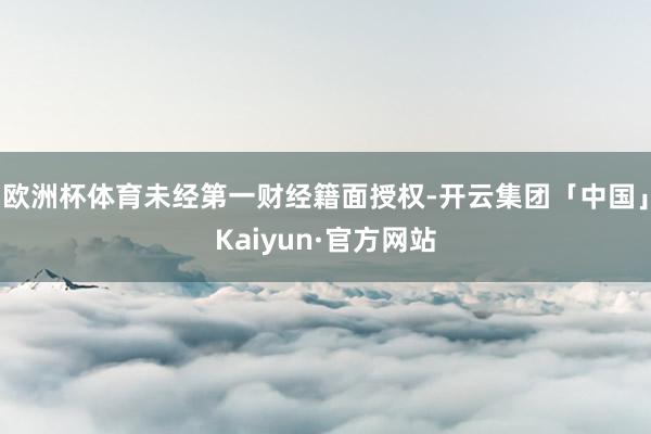 欧洲杯体育未经第一财经籍面授权-开云集团「中国」Kaiyun·官方网站