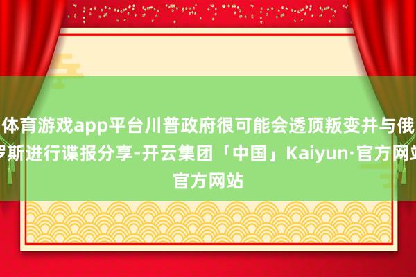 体育游戏app平台川普政府很可能会透顶叛变并与俄罗斯进行谍报分享-开云集团「中国」Kaiyun·官方网站