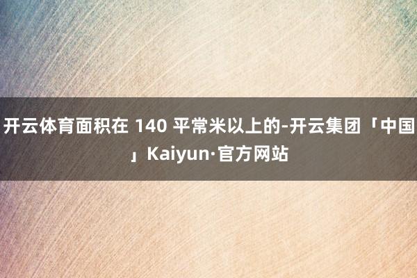 开云体育面积在 140 平常米以上的-开云集团「中国」Kaiyun·官方网站