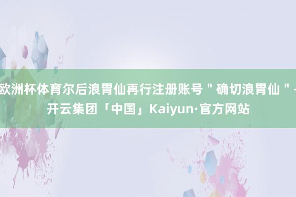 欧洲杯体育尔后浪胃仙再行注册账号＂确切浪胃仙＂-开云集团「中国」Kaiyun·官方网站