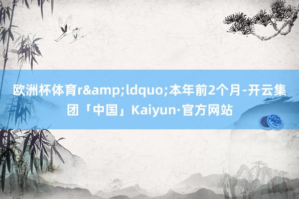 欧洲杯体育r　　&ldquo;本年前2个月-开云集团「中国」Kaiyun·官方网站