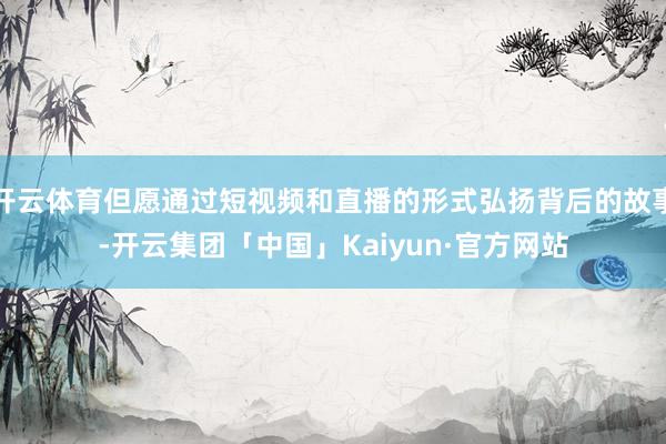 开云体育但愿通过短视频和直播的形式弘扬背后的故事-开云集团「中国」Kaiyun·官方网站