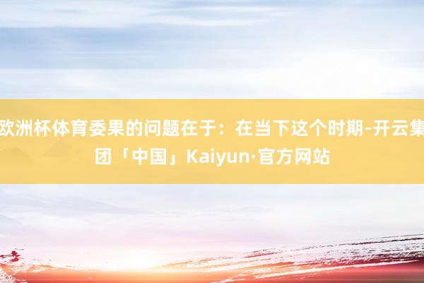 欧洲杯体育委果的问题在于：在当下这个时期-开云集团「中国」Kaiyun·官方网站