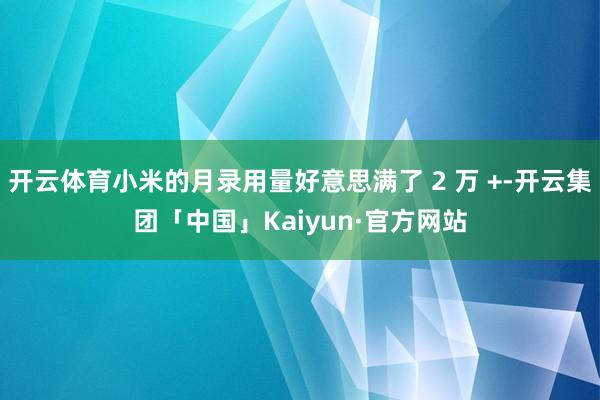 开云体育小米的月录用量好意思满了 2 万 +-开云集团「中国」Kaiyun·官方网站