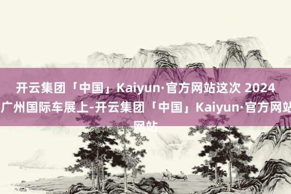 开云集团「中国」Kaiyun·官方网站这次 2024 广州国际车展上-开云集团「中国」Kaiyun·官方网站