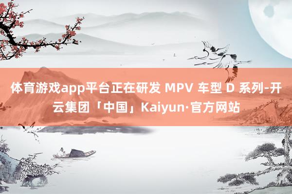 体育游戏app平台正在研发 MPV 车型 D 系列-开云集团「中国」Kaiyun·官方网站