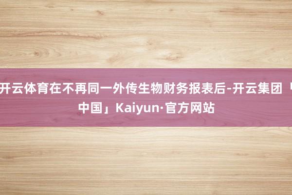 开云体育在不再同一外传生物财务报表后-开云集团「中国」Kaiyun·官方网站