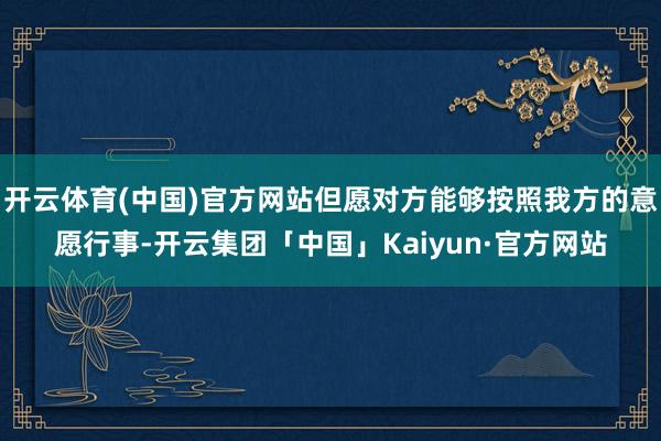 开云体育(中国)官方网站但愿对方能够按照我方的意愿行事-开云集团「中国」Kaiyun·官方网站