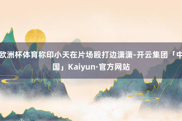 欧洲杯体育称印小天在片场殴打边潇潇-开云集团「中国」Kaiyun·官方网站