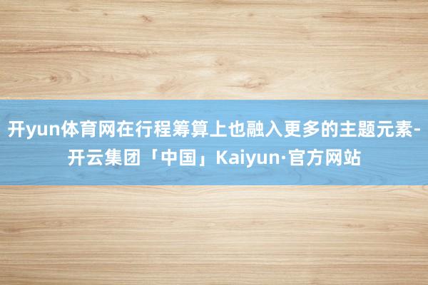 开yun体育网在行程筹算上也融入更多的主题元素-开云集团「中国」Kaiyun·官方网站