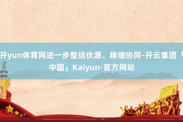 开yun体育网进一步整结伙源、精细协同-开云集团「中国」Kaiyun·官方网站