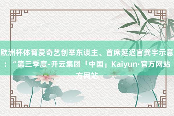 欧洲杯体育爱奇艺创举东谈主、首席延迟官龚宇示意：“第三季度-开云集团「中国」Kaiyun·官方网站