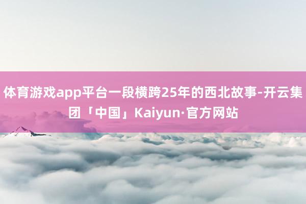 体育游戏app平台一段横跨25年的西北故事-开云集团「中国」Kaiyun·官方网站