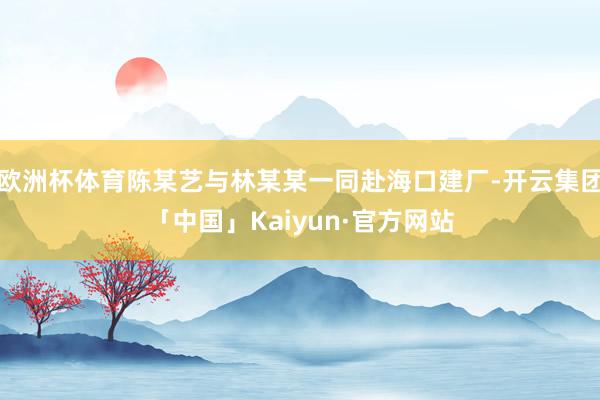 欧洲杯体育陈某艺与林某某一同赴海口建厂-开云集团「中国」Kaiyun·官方网站
